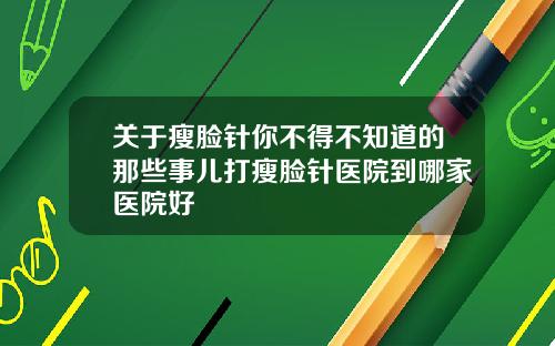 关于瘦脸针你不得不知道的那些事儿打瘦脸针医院到哪家医院好