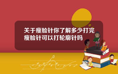 关于瘦脸针你了解多少打完瘦脸针可以打轮廓针吗