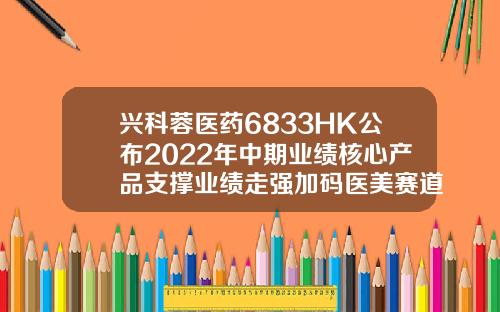 兴科蓉医药6833HK公布2022年中期业绩核心产品支撑业绩走强加码医美赛道布局