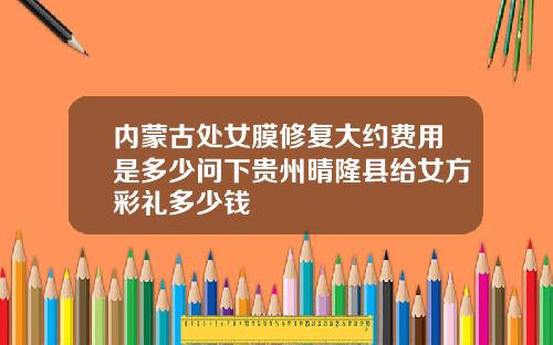 内蒙古处女膜修复大约费用是多少问下贵州晴隆县给女方彩礼多少钱