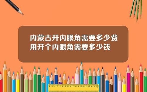 内蒙古开内眼角需要多少费用开个内眼角需要多少钱