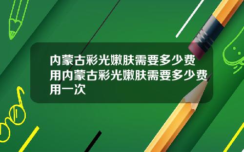 内蒙古彩光嫩肤需要多少费用内蒙古彩光嫩肤需要多少费用一次