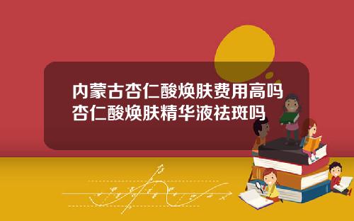 内蒙古杏仁酸焕肤费用高吗杏仁酸焕肤精华液祛斑吗