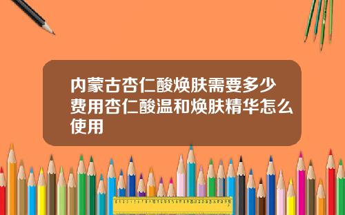 内蒙古杏仁酸焕肤需要多少费用杏仁酸温和焕肤精华怎么使用