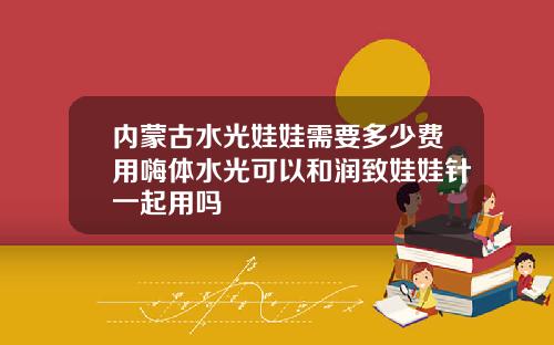 内蒙古水光娃娃需要多少费用嗨体水光可以和润致娃娃针一起用吗