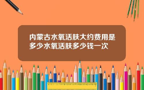 内蒙古水氧活肤大约费用是多少水氧活肤多少钱一次
