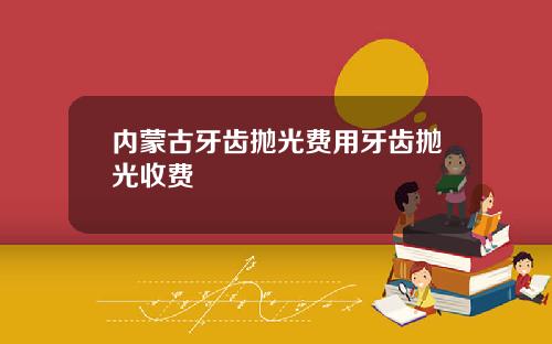 内蒙古牙齿抛光费用牙齿抛光收费
