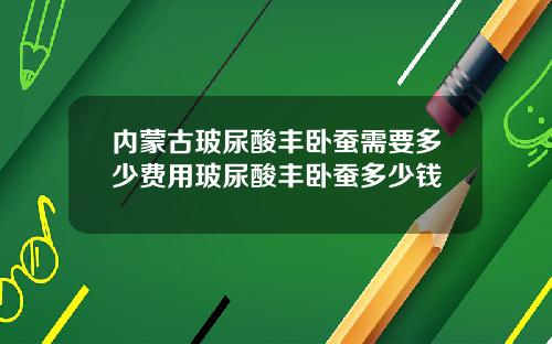 内蒙古玻尿酸丰卧蚕需要多少费用玻尿酸丰卧蚕多少钱