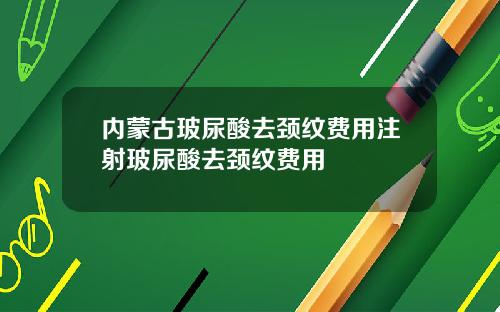 内蒙古玻尿酸去颈纹费用注射玻尿酸去颈纹费用