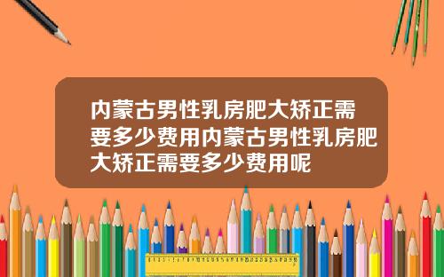 内蒙古男性乳房肥大矫正需要多少费用内蒙古男性乳房肥大矫正需要多少费用呢