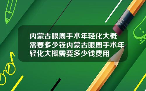 内蒙古眼周手术年轻化大概需要多少钱内蒙古眼周手术年轻化大概需要多少钱费用