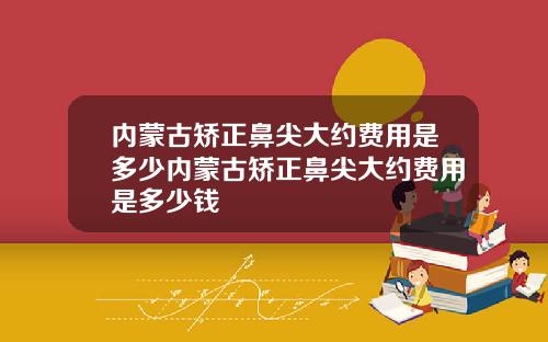 内蒙古矫正鼻尖大约费用是多少内蒙古矫正鼻尖大约费用是多少钱