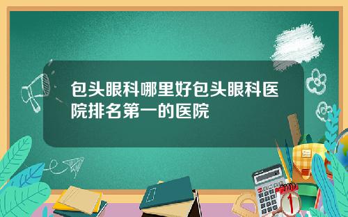 包头眼科哪里好包头眼科医院排名第一的医院