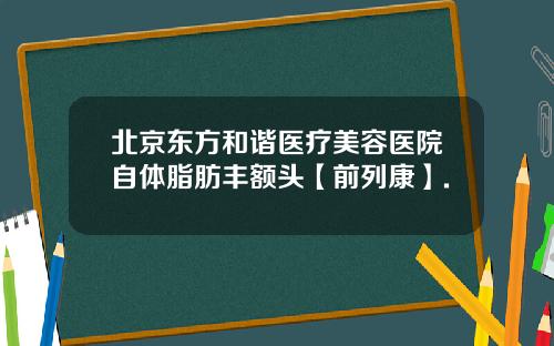 北京东方和谐医疗美容医院自体脂肪丰额头【前列康】.