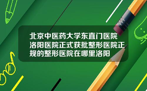 北京中医药大学东直门医院洛阳医院正式获批整形医院正规的整形医院在哪里洛阳