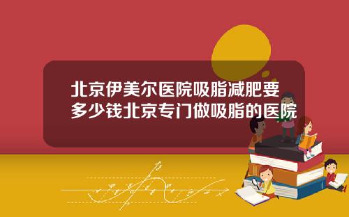 北京伊美尔医院吸脂减肥要多少钱北京专门做吸脂的医院