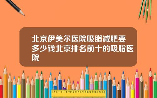 北京伊美尔医院吸脂减肥要多少钱北京排名前十的吸脂医院