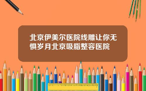 北京伊美尔医院线雕让你无惧岁月北京吸脂整容医院