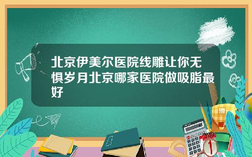 北京伊美尔医院线雕让你无惧岁月北京哪家医院做吸脂最好