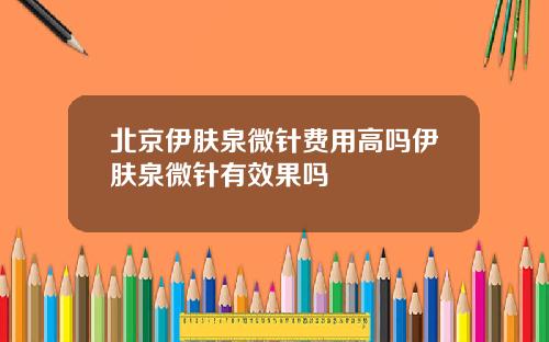 北京伊肤泉微针费用高吗伊肤泉微针有效果吗