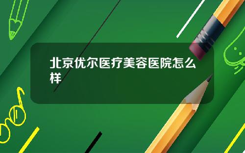 北京优尔医疗美容医院怎么样