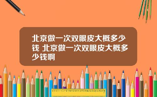 北京做一次双眼皮大概多少钱 北京做一次双眼皮大概多少钱啊