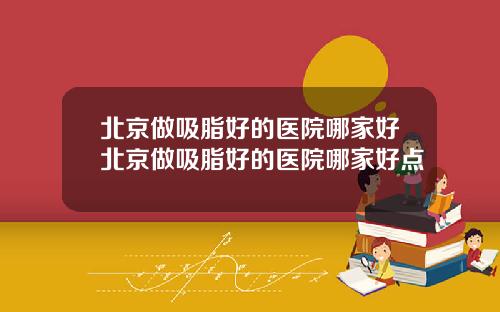 北京做吸脂好的医院哪家好北京做吸脂好的医院哪家好点
