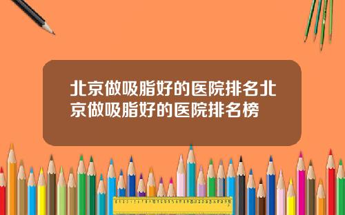 北京做吸脂好的医院排名北京做吸脂好的医院排名榜