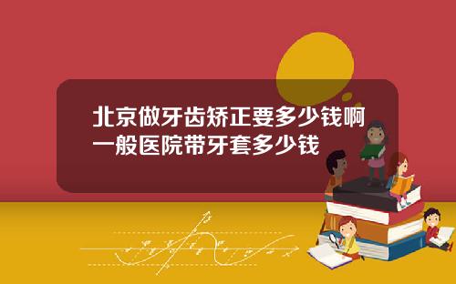 北京做牙齿矫正要多少钱啊一般医院带牙套多少钱