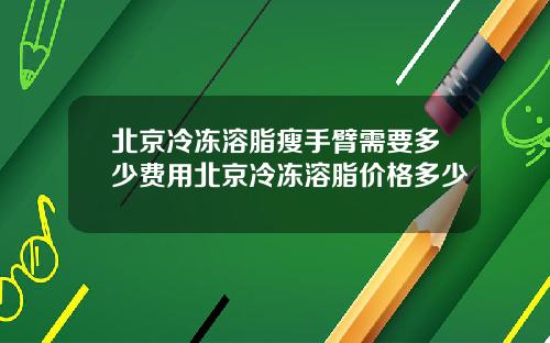 北京冷冻溶脂瘦手臂需要多少费用北京冷冻溶脂价格多少