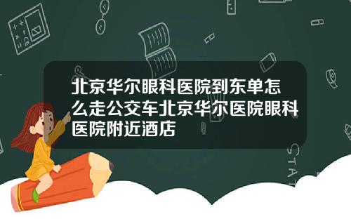 北京华尔眼科医院到东单怎么走公交车北京华尔医院眼科医院附近酒店