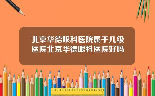 北京华德眼科医院属于几级医院北京华德眼科医院好吗