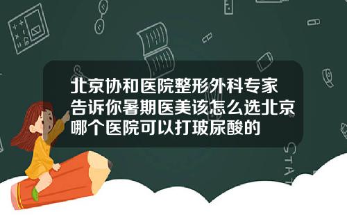北京协和医院整形外科专家告诉你暑期医美该怎么选北京哪个医院可以打玻尿酸的