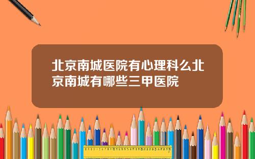 北京南城医院有心理科么北京南城有哪些三甲医院