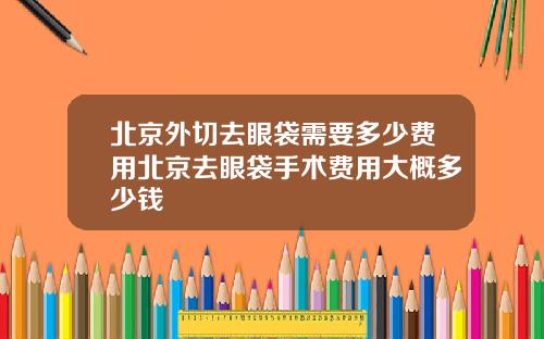 北京外切去眼袋需要多少费用北京去眼袋手术费用大概多少钱