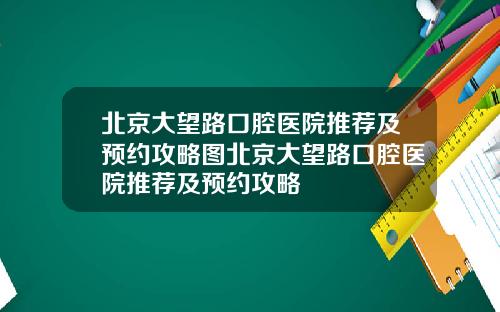 北京大望路口腔医院推荐及预约攻略图北京大望路口腔医院推荐及预约攻略