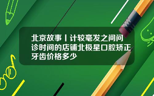 北京故事丨计较毫发之间问诊时间的店铺北极星口腔矫正牙齿价格多少