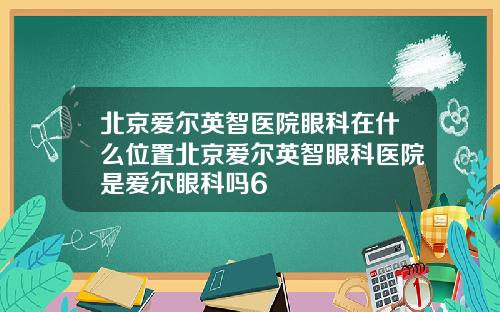 北京爱尔英智医院眼科在什么位置北京爱尔英智眼科医院是爱尔眼科吗6