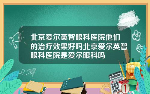 北京爱尔英智眼科医院他们的治疗效果好吗北京爱尔英智眼科医院是爱尔眼科吗