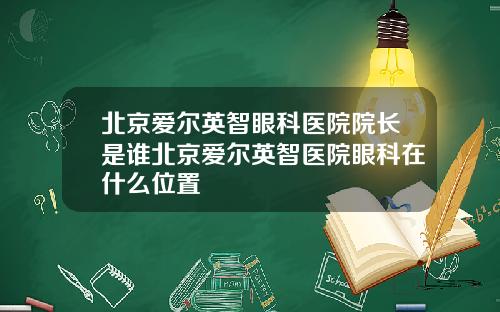 北京爱尔英智眼科医院院长是谁北京爱尔英智医院眼科在什么位置