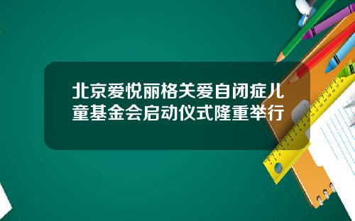 北京爱悦丽格关爱自闭症儿童基金会启动仪式隆重举行