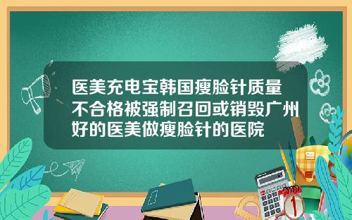 医美充电宝韩国瘦脸针质量不合格被强制召回或销毁广州好的医美做瘦脸针的医院