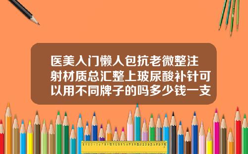 医美入门懒人包抗老微整注射材质总汇整上玻尿酸补针可以用不同牌子的吗多少钱一支