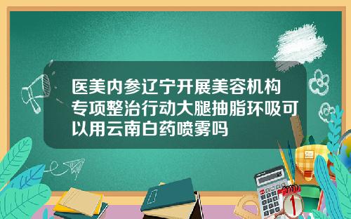 医美内参辽宁开展美容机构专项整治行动大腿抽脂环吸可以用云南白药喷雾吗