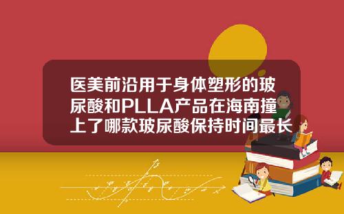 医美前沿用于身体塑形的玻尿酸和PLLA产品在海南撞上了哪款玻尿酸保持时间最长