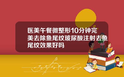 医美午餐微整形10分钟完美去除鱼尾纹玻尿酸注射去鱼尾纹效果好吗