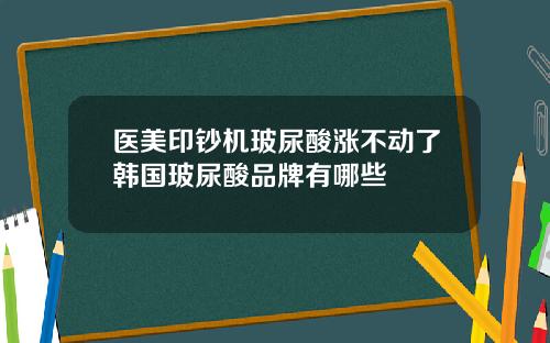 医美印钞机玻尿酸涨不动了韩国玻尿酸品牌有哪些