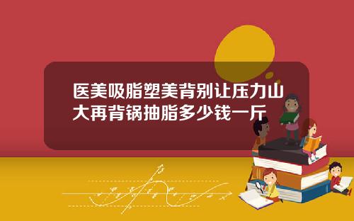 医美吸脂塑美背别让压力山大再背锅抽脂多少钱一斤