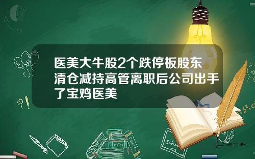 医美大牛股2个跌停板股东清仓减持高管离职后公司出手了宝鸡医美