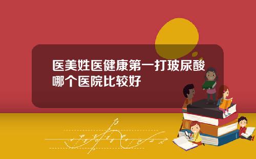 医美姓医健康第一打玻尿酸哪个医院比较好
